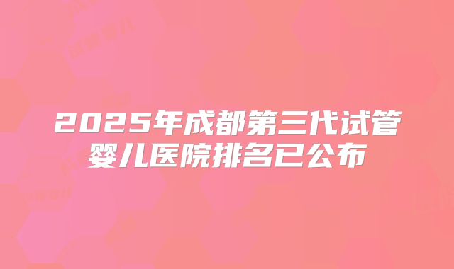 2025年成都第三代试管婴儿医院排名已公布