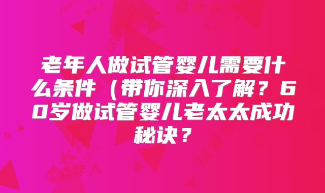 老年人做试管婴儿需要什么条件(带你深入了解?60岁做试管婴儿老太太成功秘诀?