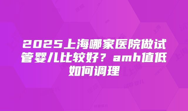 2025上海哪家医院做试管婴儿比较好？amh值低如何调理