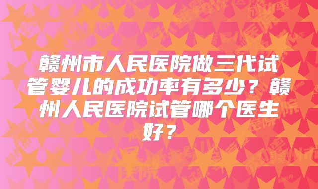 赣州市人民医院做三代试管婴儿的成功率有多少？赣州人民医院试管哪个医生好？