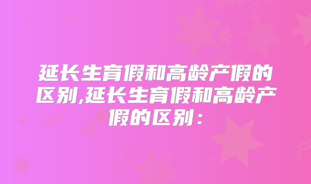 延长生育假和高龄产假的区别,延长生育假和高龄产假的区别: