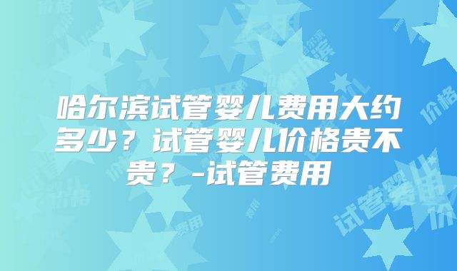 哈尔滨试管婴儿费用大约多少？试管婴儿价格贵不贵？-试管费用