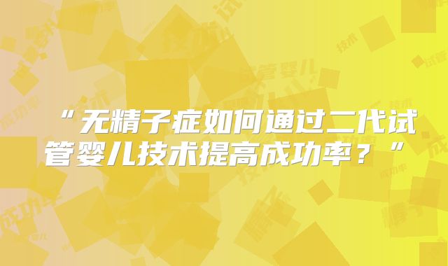 “无精子症如何通过二代试管婴儿技术提高成功率？”