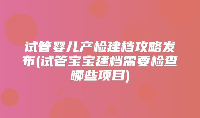 试管婴儿产检建档攻略发布(试管宝宝建档需要检查哪些项目)