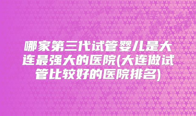 哪家第三代试管婴儿是大连最强大的医院(大连做试管比较好的医院排名)