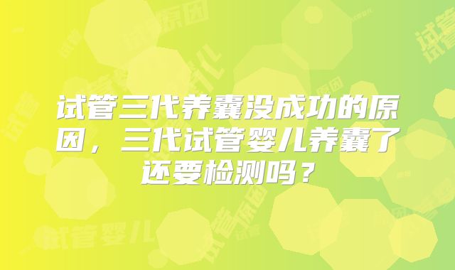 试管三代养囊没成功的原因,三代试管婴儿养囊了还要检测吗?