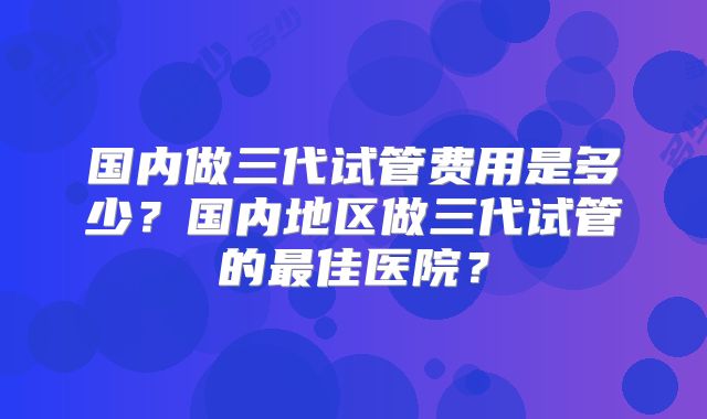 国内做三代试管费用是多少？国内地区做三代试管的最佳医院？