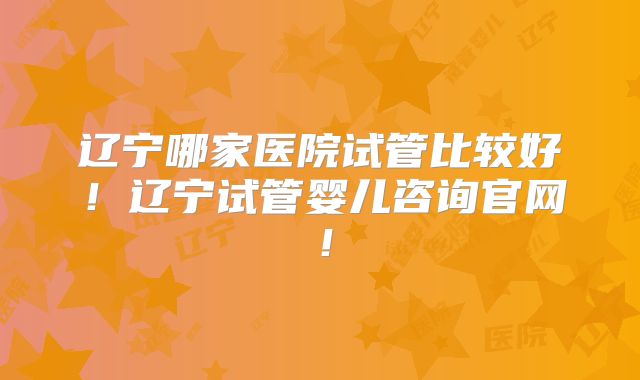 辽宁哪家医院试管比较好!辽宁试管婴儿咨询官网!