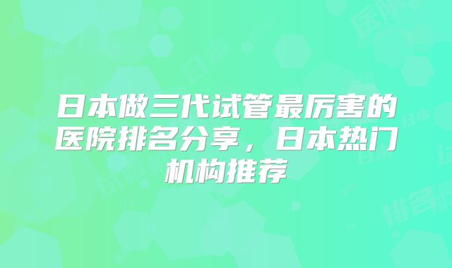 日本做三代试管最厉害的医院排名分享，日本热门机构推荐