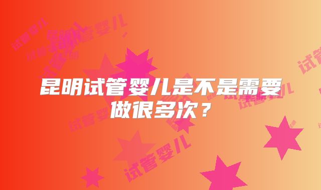 昆明试管婴儿是不是需要做很多次？