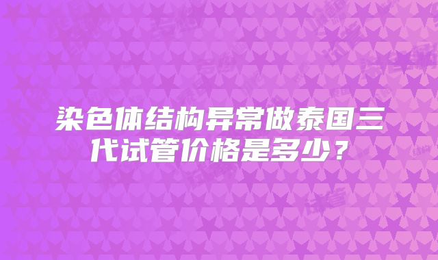 染色体结构异常做泰国三代试管价格是多少？