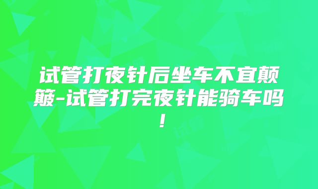 试管打夜针后坐车不宜颠簸-试管打完夜针能骑车吗！