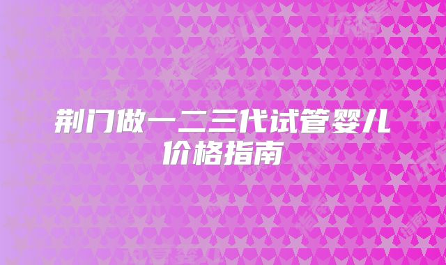 荆门做一二三代试管婴儿价格指南