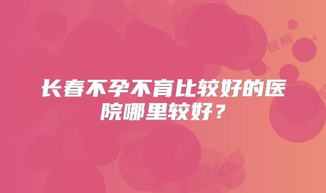 长春不孕不育比较好的医院哪里较好？
