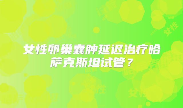 女性卵巢囊肿延迟治疗哈萨克斯坦试管？