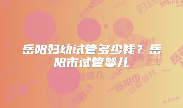 岳阳妇幼试管多少钱？岳阳市试管婴儿