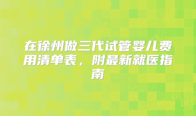 在徐州做三代试管婴儿费用清单表,附最新就医指南