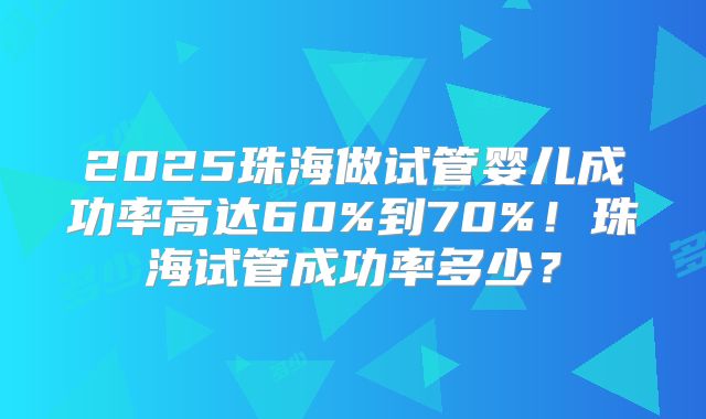 2025珠海做试管婴儿成功率高达60%到70%！珠海试管成功率多少？