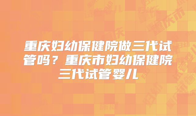 重庆妇幼保健院做三代试管吗？重庆市妇幼保健院三代试管婴儿