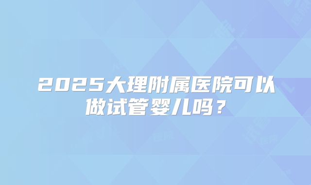 2025大理附属医院可以做试管婴儿吗？