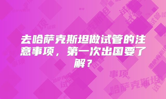 去哈萨克斯坦做试管的注意事项，第一次出国要了解？