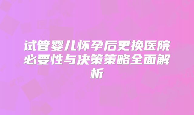 试管婴儿怀孕后更换医院必要性与决策策略全面解析