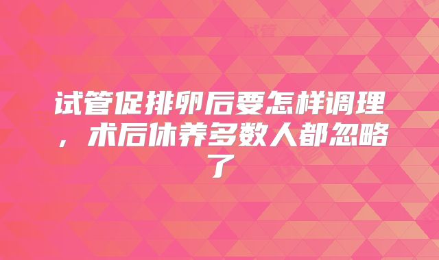 试管促排卵后要怎样调理，术后休养多数人都忽略了