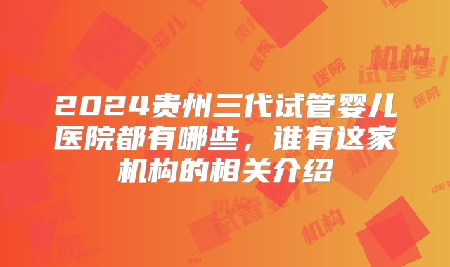 2024贵州三代试管婴儿医院都有哪些,谁有这家机构的相关介绍