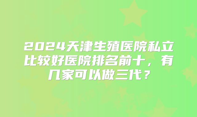 2024天津生殖医院私立比较好医院排名前十,有几家可以做三代?