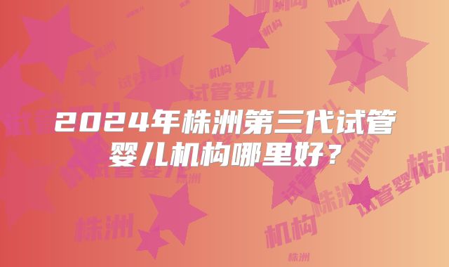 2024年株洲第三代试管婴儿机构哪里好？