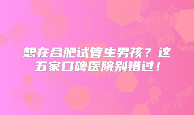 想在合肥试管生男孩？这五家口碑医院别错过！