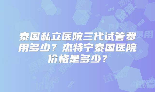 泰国私立医院三代试管费用多少？杰特宁泰国医院价格是多少？