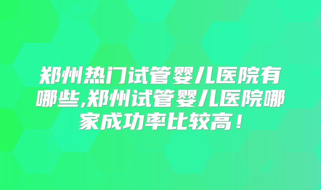 郑州热门试管婴儿医院有哪些,郑州试管婴儿医院哪家成功率比较高！