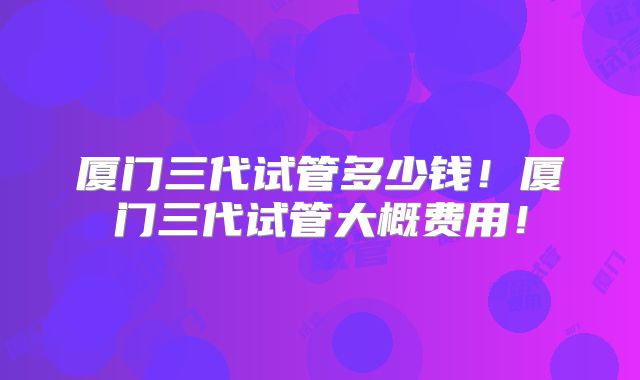 厦门三代试管多少钱！厦门三代试管大概费用！