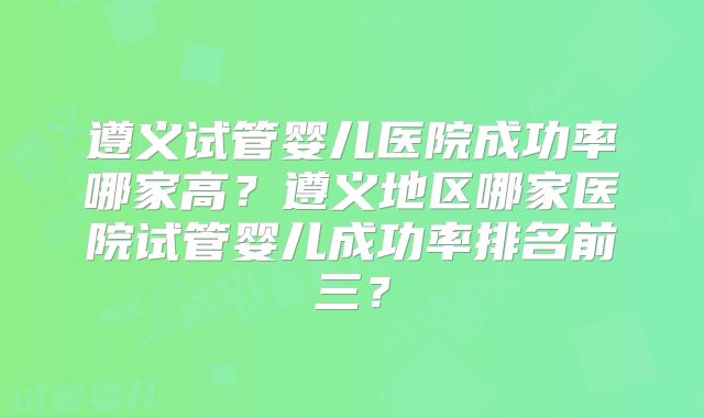 遵义试管婴儿医院成功率哪家高？遵义地区哪家医院试管婴儿成功率排名前三？