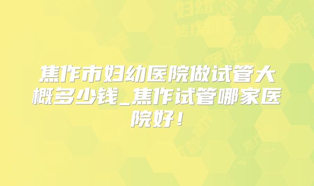 焦作市妇幼医院做试管大概多少钱_焦作试管哪家医院好！