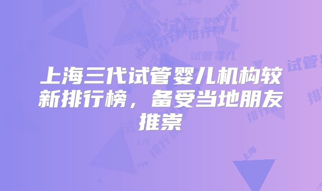 上海三代试管婴儿机构较新排行榜，备受当地朋友推崇