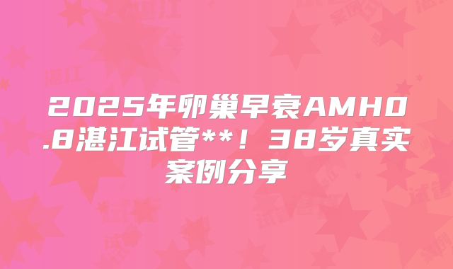 2025年卵巢早衰AMH0.8湛江试管**！38岁真实案例分享