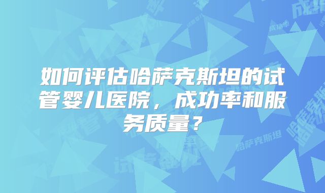 如何评估哈萨克斯坦的试管婴儿医院，成功率和服务质量？