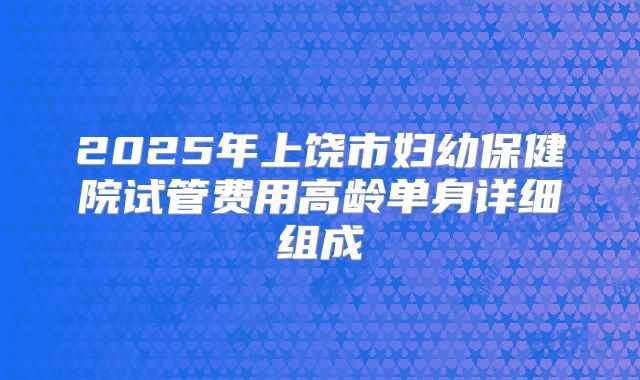 2025年上饶市妇幼保健院试管费用高龄单身详细组成