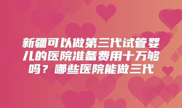 新疆可以做第三代试管婴儿的医院准备费用十万够吗？哪些医院能做三代