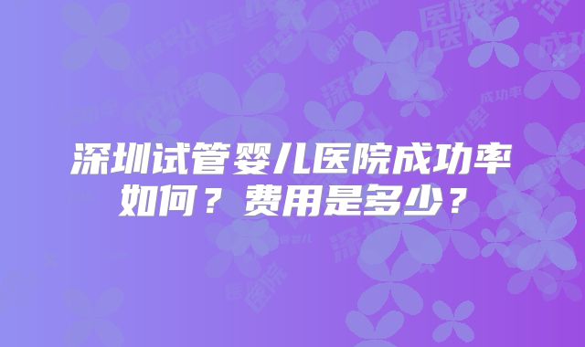 深圳试管婴儿医院成功率如何？费用是多少？