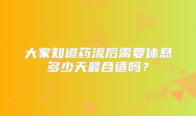大家知道药流后需要休息多少天最合适吗?