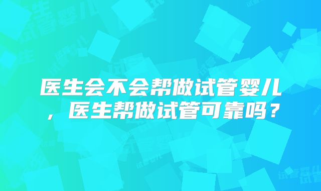 医生会不会帮做试管婴儿，医生帮做试管可靠吗？