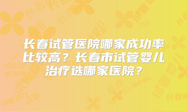 长春试管医院哪家成功率比较高？长春市试管婴儿治疗选哪家医院？