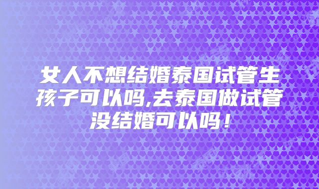 女人不想结婚泰国试管生孩子可以吗,去泰国做试管没结婚可以吗！
