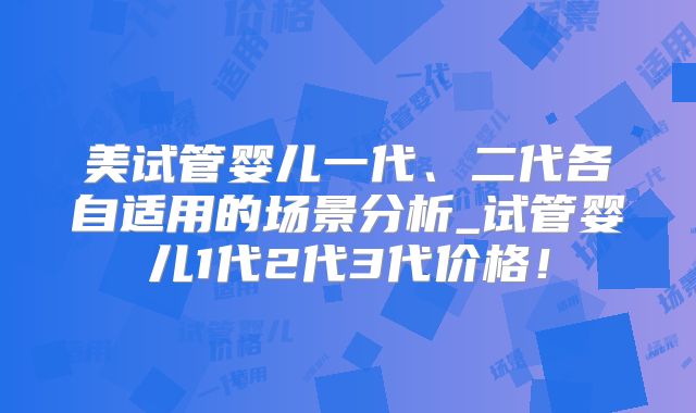 美试管婴儿一代、二代各自适用的场景分析_试管婴儿1代2代3代价格！