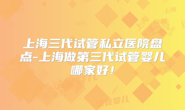 上海三代试管私立医院盘点-上海做第三代试管婴儿哪家好!