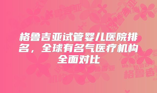 格鲁吉亚试管婴儿医院排名,全球有名气医疗机构全面对比
