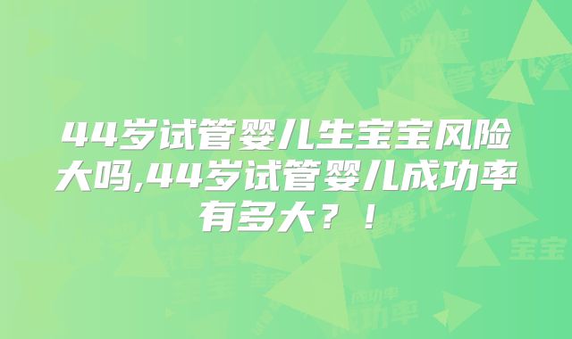 44岁试管婴儿生宝宝风险大吗,44岁试管婴儿成功率有多大？！